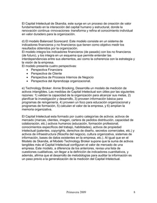 El Capital Intelectual de Skandia, este surge en un proceso de creación de valor
fundamentado en la interacción del capital humano y estructural, donde la
renovación continua -innovaciones- transforma y refina el conocimiento individual
en valor duradero para la organización.

d) El modelo Balanced Scorecard: Este modelo consiste en un sistema de
indicadores financieros y no financieros que tienen como objetivo medir los
resultados obtenidos por la organización.
El modelo integra los indicadores financieros (de pasado) con los no financieros
(de futuro), y los integra en un esquema que permite entender las
interdependencias entre sus elementos, así como la coherencia con la estrategia y
la visión de la empresa.
El modelo presenta cuatro perspectivas:
    • Perspectiva Financiera
    • Perspectiva de Cliente
    • Perspectiva de Procesos Internos de Negocio
    • Perspectiva del Aprendizaje organizacional.

e) Technology Broker: Annie Brooking, Desarrolla un modelo de medición de
activos intangibles. Las medidas de Capital Intelectual son útiles por las siguientes
razones: 1) validan la capacidad de la organización para alcanzar sus metas, 2)
planificar la investigación y desarrollo, 3) proveen información básica para
programas de reingeniería, 4) proveen un foco para educación organizacional y
programas de formación, 5) calculan el valor de la empresa, y 6) amplían la
memoria organizativa.

El Capital Intelectual esta formado por cuatro categorías de activos: activos de
mercado (marcas, clientes, imagen, cartera de pedidos distribución, capacidad de
colaboración, etc.) activos humanos (educación, formación profesional,
conocimientos específicos del trabajo, habilidades), activos de propiedad
intelectual (patentes, copyrights, derechos de diseño, secretos comerciales, etc.) y
activos de infraestructura (filosofía del negocio, cultura organizativa, sistemas de
información, bases de datos existentes en la empresa, etc.). Al igual que en el
Modelo de Skandia, el Modelo Technology Broker supone que la suma de activos
tangibles más el Capital Intelectual configuran el valor de mercado de una
empresa. Este modelo, a diferencia de los anteriores, revisa una lista de
cuestiones cualitativas, sin llegar a la definición de indicadores cuantitativos, y
además, afirma que el desarrollo de metodologías para auditar la información es
un paso previo a la generalización de la medición del Capital Intelectual.




                                 Primavera 2009                                     8
 