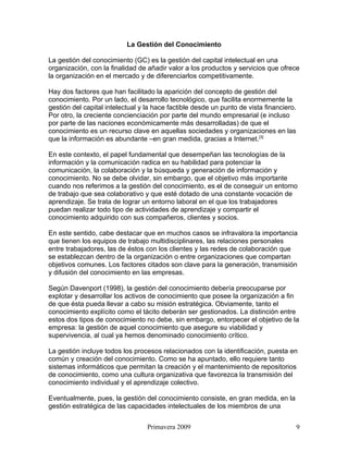 La Gestión del Conocimiento

La gestión del conocimiento (GC) es la gestión del capital intelectual en una
organización, con la finalidad de añadir valor a los productos y servicios que ofrece
la organización en el mercado y de diferenciarlos competitivamente.

Hay dos factores que han facilitado la aparición del concepto de gestión del
conocimiento. Por un lado, el desarrollo tecnológico, que facilita enormemente la
gestión del capital intelectual y la hace factible desde un punto de vista financiero.
Por otro, la creciente concienciación por parte del mundo empresarial (e incluso
por parte de las naciones económicamente más desarrolladas) de que el
conocimiento es un recurso clave en aquellas sociedades y organizaciones en las
que la información es abundante –en gran medida, gracias a Internet.[3]

En este contexto, el papel fundamental que desempeñan las tecnologías de la
información y la comunicación radica en su habilidad para potenciar la
comunicación, la colaboración y la búsqueda y generación de información y
conocimiento. No se debe olvidar, sin embargo, que el objetivo más importante
cuando nos referimos a la gestión del conocimiento, es el de conseguir un entorno
de trabajo que sea colaborativo y que esté dotado de una constante vocación de
aprendizaje. Se trata de lograr un entorno laboral en el que los trabajadores
puedan realizar todo tipo de actividades de aprendizaje y compartir el
conocimiento adquirido con sus compañeros, clientes y socios.

En este sentido, cabe destacar que en muchos casos se infravalora la importancia
que tienen los equipos de trabajo multidisciplinares, las relaciones personales
entre trabajadores, las de éstos con los clientes y las redes de colaboración que
se establezcan dentro de la organización o entre organizaciones que compartan
objetivos comunes. Los factores citados son clave para la generación, transmisión
y difusión del conocimiento en las empresas.

Según Davenport (1998), la gestión del conocimiento debería preocuparse por
explotar y desarrollar los activos de conocimiento que posee la organización a fin
de que ésta pueda llevar a cabo su misión estratégica. Obviamente, tanto el
conocimiento explícito como el tácito deberán ser gestionados. La distinción entre
estos dos tipos de conocimiento no debe, sin embargo, entorpecer el objetivo de la
empresa: la gestión de aquel conocimiento que asegure su viabilidad y
supervivencia, al cual ya hemos denominado conocimiento crítico.

La gestión incluye todos los procesos relacionados con la identificación, puesta en
común y creación del conocimiento. Como se ha apuntado, ello requiere tanto
sistemas informáticos que permitan la creación y el mantenimiento de repositorios
de conocimiento, como una cultura organizativa que favorezca la transmisión del
conocimiento individual y el aprendizaje colectivo.

Eventualmente, pues, la gestión del conocimiento consiste, en gran medida, en la
gestión estratégica de las capacidades intelectuales de los miembros de una


                                  Primavera 2009                                         9
 