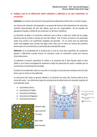 Mecánica de Suelos. Prof. Ing. José Dominguez 
Alumno: Medina Tapia Victor Hugo 
1. Indique cual es la diferencia entre cohesión y adhesión y en que materiales se 
encuentra. 
Cohesión: Es la fuerza de atracción entre partículas adyacentes dentro de un mismo cuerpo. 
Las fuerzas de cohesión corresponden a un grupo de fuerzas intermoleculares de atracción, 
también denominadas de Van Der Waals, que son las responsables de los estados de 
agregación líquido y sólido de las sustancias no iónicas o metálicas. 
La Cohesión se debe a la atracción molecular que se lleva a cabo por medio de las cargas 
eléctricas de las arcillas y fuerzas de Van Der Waals. Por lo tanto es fuerte si las partículas 
están muy juntas y las superficies cargadas son grandes. En un suelo seco las partículas 
están más pegadas que cuando hay agua entre ellas, por lo tanto las fuerzas de cohesión 
disminuyen al incrementarse el contenido de humedad del suelo. 
Adhesión: Es la propiedad de la materia por la cual se unen dos superficies de sustancias 
iguales o diferentes cuando entran en contacto, estas se mantienen juntas por fuerzas 
intermoleculares. 
La adhesión o tensión superficial se refiere a la atracción de la fase líquida sobre la fase 
sólida y es la fuerza encargada de mantener unidas las partículas de suelo a medida que se 
incrementa el contenido de humedad. 
Cuando la humedad del suelo es muy alta o muy baja no hay área de contacto entre las dos 
fases y por lo tanto no hay adhesión. 
La estructura del suelo se genera debido a la variación de estas dos fuerzas dentro de la 
masa del suelo. Los diferentes tipos de consistencia de determinan de acuerdo al grado de 
humedad del suelo. 
Consistencia Dura. 
Consistencia Friable. 
Consistencia Plástica. 
Consistencia Pegajosa. 
Consistencia Viscosa. 
 