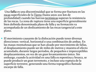 Una falla es una discontinuidad que se forma por fractura en las
  rocas superficiales de la Tierra (hasta unos 200 km de
  profundidad) cuando las fuerzas tectónicas superan la resistencia
  de las rocas. La zona de ruptura tiene una superficie generalmente
  bien definida denominada plano de falla y su formación va
  acompañada de un deslizamiento de las rocas tangencial a este
  plano.

 El movimiento causante de la dislocación puede tener diversas
  direcciones: vertical, horizontal o una combinación de ambas. En
  las masas montañosas que se han alzado por movimiento de fallas,
  el desplazamiento puede ser de miles de metros y muestra el efecto
  acumulado, durante largos periodos, de pequeños e imperceptibles
  desplazamientos, en vez de un gran levantamiento único. Sin
  embargo, cuando la actividad en una falla es repentina y brusca, se
  puede producir un gran terremoto, e incluso una ruptura de la
  superficie terrestre, generando una forma topográfica llamada
  escarpe de falla.
 
