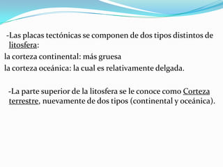 -Las placas tectónicas se componen de dos tipos distintos de
  litosfera:
la corteza continental: más gruesa
la corteza oceánica: la cual es relativamente delgada.

 -La parte superior de la litosfera se le conoce como Corteza
 terrestre, nuevamente de dos tipos (continental y oceánica).
 