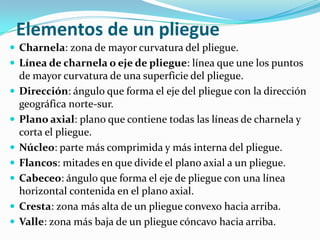 Elementos de un pliegue
 Charnela: zona de mayor curvatura del pliegue.
 Línea de charnela o eje de pliegue: línea que une los puntos
    de mayor curvatura de una superficie del pliegue.
   Dirección: ángulo que forma el eje del pliegue con la dirección
    geográfica norte-sur.
   Plano axial: plano que contiene todas las líneas de charnela y
    corta el pliegue.
   Núcleo: parte más comprimida y más interna del pliegue.
   Flancos: mitades en que divide el plano axial a un pliegue.
   Cabeceo: ángulo que forma el eje de pliegue con una línea
    horizontal contenida en el plano axial.
   Cresta: zona más alta de un pliegue convexo hacia arriba.
   Valle: zona más baja de un pliegue cóncavo hacia arriba.
 