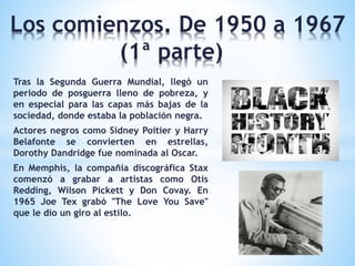 Los comienzos. De 1950 a 1967
(1ª parte)
Tras la Segunda Guerra Mundial, llegó un
periodo de posguerra lleno de pobreza, y
en especial para las capas más bajas de la
sociedad, donde estaba la población negra.
Actores negros como Sidney Poitier y Harry
Belafonte se convierten en estrellas,
Dorothy Dandridge fue nominada al Oscar.
En Memphis, la compañía discográfica Stax
comenzó a grabar a artistas como Otis
Redding, Wilson Pickett y Don Covay. En
1965 Joe Tex grabó "The Love You Save"
que le dio un giro al estilo.
 