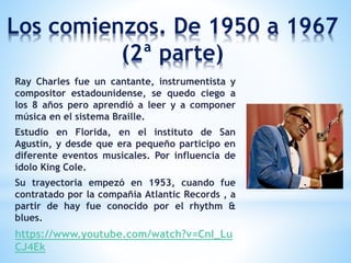 Los comienzos. De 1950 a 1967
(2ª parte)
Ray Charles fue un cantante, instrumentista y
compositor estadounidense, se quedo ciego a
los 8 años pero aprendió a leer y a componer
música en el sistema Braille.
Estudio en Florida, en el instituto de San
Agustín, y desde que era pequeño participo en
diferente eventos musicales. Por influencia de
ídolo King Cole.
Su trayectoria empezó en 1953, cuando fue
contratado por la compañía Atlantic Records , a
partir de hay fue conocido por el rhythm &
blues.
https://www.youtube.com/watch?v=CnI_Lu
CJ4Ek
 