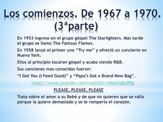 Los comienzos. De 1967 a 1970.
(3ªparte)
En 1953 ingreso en el grupo góspel The Starlighters. Más tarde
el grupo se llamo The Famous Flames.
En 1958 lanzó el primer uno “Try me” y ofreció un concierto en
Nueva York.
Ellos al principio tocaron góspel y acabo siendo R&B.
Sus canciones mas conocidas fueron:
“I Got You (I Feed Good)” y “Papa’s Got a Brand New Bag”.
https://www.youtube.com/watch?v=nMqAfg8pRRg
PLEASE, PLEASE, PLEASE
Trata sobre el amor a su Bebé y de que no quieren que se valla
porque la quiere demasiado y se le rompería el corazón.
 