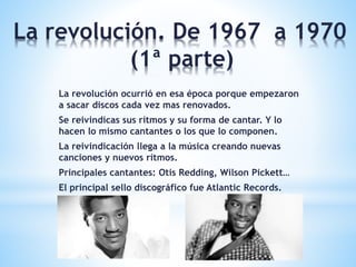 La revolución. De 1967 a 1970
(1ª parte)
La revolución ocurrió en esa época porque empezaron
a sacar discos cada vez mas renovados.
Se reivindicas sus ritmos y su forma de cantar. Y lo
hacen lo mismo cantantes o los que lo componen.
La reivindicación llega a la música creando nuevas
canciones y nuevos ritmos.
Principales cantantes: Otis Redding, Wilson Pickett…
El principal sello discográfico fue Atlantic Records.
 