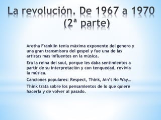 Aretha Franklin tenia máxima exponente del genero y
una gran transmisora del gospel y fue una de las
artistas mas influentes en la música.
Era la reina del soul, porque les daba sentimientos a
partir de su interpretación y con tenquedad, revivia
la música.
Canciones populares: Respect, Think, Ain’t No Way…
Think trata sobre los pensamientos de lo que quiere
hacerla y de volver al pasado.
 