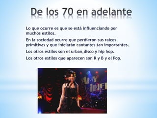 Lo que ocurre es que se está influenciando por
muchos estilos.
En la sociedad ocurre que perdieron sus raíces
primitivas y que iniciarán cantantes tan importantes.
Los otros estilos son el urban,disco y hip hop.
Los otros estilos que aparecen son R y B y el Pop.
 