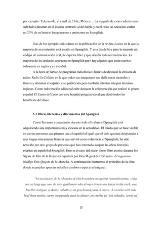 por ejemplo: Telemundo, el canal de Chile, México… La mayoría de estas cadenas usan
subtítulos plasmar en el idioma contrario al del habla y en el resto de ocasiones ceden
un 20% de su horario íntegramente a emisiones en Spanglish.


       Uno de los ejemplos más claros es la publicación de la revista Latina en la que la
mayoría de su contenido está escrito en Spanglish. Y es a día de hoy para la mayoría un
código de comunicación oral, de espíritu libre y que desafía toda normalización. La
mayoría de los artículos aparecen en Spanglish pero hay algunos que están escritos
solamente en inglés y en español.
       A la hora de hablar de programas radiofónicos hemos de destacar la emisora de
radio: Radio la Colifata en la que todos sus integrantes son deficientes mentales y
físicos y dominan el español a su perfección pero también intentan integrar términos
ingleses. Como información adicional cabe destacar la colaboración que realizó el grupo
español El Canto del Loco con este hospital psiquiátrico al que donó todos los
beneficios del disco.



       5.3 Obras literarias y diccionarios del Spanglish

       Como llevamos comentando durante todo el trabajo el Spanglish está
adquiriendo una importancia muy elevada en la actualidad. El miedo que se hace visible
en ciertas personas que piensan que el español al igual que el latín quedará desplazado a
una lengua únicamente literaria que servirá como referencia al Spanglish, ha sido
rebatido por otro grupo de personas que han intentado acoplar las obras literarias
escritas en español al Spanglish. Este es el caso del maravilloso libro escrito durante los
Siglos de Oro de la literatura española por Don Miguel de Cervantes; El ingenioso
hidalgo Don Quijote de la Mancha. A continuación ilustramos el principio de la obra
donde se pueden apreciar notables cambios respecto al original:


        “In un placete de la Mancha of which nombre no quiero remembrearme, vivía,
 not so long ago, uno de esos gentlemen who always tienen una lanza in the rack, una
  buckler antigua, a skinny caballo y un grayhound para el chase. A cazuela with más
beef than mutón, carne choppeada para la dinner, un omelet pa’ los sábados, lentil pa’


                                            13
 