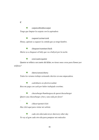 C

                     carpeta/alfombra/carpet
       Tengo que limpiar la carpeta con la aspiradora


                     cuquear/cocinar/cook
       Honey, apúrate a cuquear la comida que ya tengo hambre.


                     chequear/examinar/check
       María va a chequear al baby que va a babysit por la noche.


                     cora/cuarto/quarter
       Quarter se refiere a un cuarto del dólar; no tienes unas coras para llamar por
teléfono?


                     cherry/cereza/cherry
       Todos los veranos trabajo sorteando cherries en una empacadora.


                     cash/dinero en efectivo/cashmi
       Boss me pago con cash por haber trabajado overtime.


                     cheeseburger/hamburgesa de queso/cheeseburger
       Quiero una cheeseburger, fries y una soda por favor!
       .
                     clikear/oprimir/click
       Haz click aqui para visitar mi website


                     cada otro día/cada tercer dia/every other day
       Yo voy al gym cada otro día para pumpear mis músculos



                                             16
 
