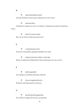 D

                       dealer/distribuidor/dealer
         Ayer fui al dealer de carros para comprarme un carro nuevo.


                       deal/trato/deal
         Cuando fui a comprar un carro en el dealer, el salesman me ofreció un deal muy
bueno.


                       Dime/10 centavos/dime
         Hey, ese no tienes un dime que me prestes?



         E

                       e-mail/mensaje/e-mail
         Si conoces otra palabra spanglish mándame un e-mail
         .
                       eskipear/salarsela o faltar a clase/skip
         María se eskipea de la High School cada semana para irse con su novio



         F

                       field/campo/field
         Jose trabaja en el field de manzanas cada año


                       freezer/congelador/freezer
         El lonche está almacenado en el freezer.



         G

                       gasoline/gasolina/ggasolina
         Voy a llenar el tanque de mi carro con gasolina

                                            17
 
