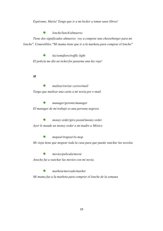 Espérame, María! Tengo que ir a mi locker a tomar unos libros!


                     lonche/lunch/almuerzo
       Tiene dos significados almuerzo: voy a comprar una cheeseburger para mi
lonche". Comestibles:"Mi mama tiene que ir a la marketa para comprar el lonche"


                     luz/semáforo/traffic light
       El policía me dio un ticket for pasarme una luz roja!



       M

                     mailear/enviar correo/mail
       Tengo que mailear una carta a mi novia por e-mail.


                     manager/gerente/manager
       El manager de mi trabajo es una persona negrera


                     money order/giro postal/money order
       Ayer le mande un money order a mi madre a México


                     mopear/trapear/to mop
       Mi vieja tiene que mopear toda la casa para que pueda watchar las novelas


                     movies/pelicula/movie
       Anoche fui a watchar las movies con mi novia.


                     marketa/mercado/market
       Mi mama fue a la marketa para comprar el lonche de la semana




                                           19
 