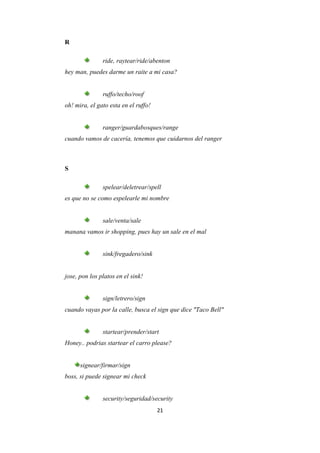 R

               ride, raytear/ride/abenton
hey man, puedes darme un raite a mi casa?


               ruffo/techo/roof
oh! mira, el gato esta en el ruffo!


               ranger/guardabosques/range
cuando vamos de cacería, tenemos que cuidarnos del ranger



S

               spelear/deletrear/spell
es que no se como espelearle mi nombre


               sale/venta/sale
manana vamos ir shopping, pues hay un sale en el mal


               sink/fregadero/sink


jose, pon los platos en el sink!


               sign/letrero/sign
cuando vayas por la calle, busca el sign que dice "Taco Bell"


               startear/prender/start
Honey.. podrias startear el carro please?


      signear/firmar/sign
boss, si puede signear mi check


               security/seguridad/security
                                      21
 