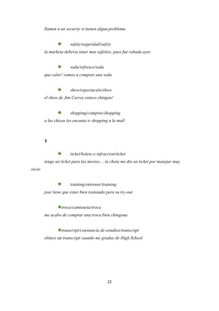 llamen a un security si tienen algun problema


                       safety/seguridad/safety
        la marketa deberia tener mas safeties; pues fue robada ayer


                       soda/refresco/soda
        que calor! vamos a comprar una soda


                       show/espectaculo/show
        el show de Jim Carrey estuvo chingon!


                       shopping/compras/shopping
        a las chicas les encanta ir shopping a la mall



        T

                       ticket/boleto o infraccion/ticket
        tengo un ticket para las movies.... la chota me dio un ticket por manejar muy
recio


                       training/entrenar/training
        jose tiene que estar bien trainiado para su try-out


                 troca/camioneta/troca
        me acabo de comprar una troca bien chingona


                 transcript/constancia de estudios/transcript
        obtuve un transcript cuando me gradue de High School




                                             22
 