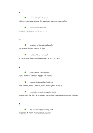 V

              vacunar/aspirar/vacuum
mi honey tiene que vacunar la carpeta por que esta muy cochina


              vcr/videocasetera/vcr
jose esta viendo una movie con su vcr



W

              washateria/lavanderia/laundry
voy a la washateria a lavar la ropa


              watchar/observar/watch
hey, jose, watcha por donde caminas, ya mero te caes!



Y

              yarda/patio, o solar/yard
vieja! manda a los ninos a jugar a la yarda!


              yonque/deshuesadero/junkyard
en el yonque puedo comprar partes usadas para mi troca


              yardsale/venta de garage/yardsale
jose va todos los fines de semana a las yardsales, para comprar cosas baratas



Z

              zip code/codigo postal/zip code
asegurate de poner el zip code en la carta.



                                      23
 