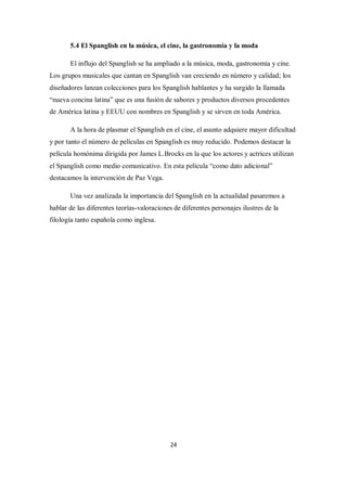 5.4 El Spanglish en la música, el cine, la gastronomía y la moda

       El influjo del Spanglish se ha ampliado a la música, moda, gastronomía y cine.
Los grupos musicales que cantan en Spanglish van creciendo en número y calidad; los
diseñadores lanzan colecciones para los Spanglish hablantes y ha surgido la llamada
“nueva concina latina” que es una fusión de sabores y productos diversos procedentes
de América latina y EEUU con nombres en Spanglish y se sirven en toda América.

       A la hora de plasmar el Spanglish en el cine, el asunto adquiere mayor dificultad
y por tanto el número de películas en Spanglish es muy reducido. Podemos destacar la
película homónima dirigida por James L.Brocks en la que los actores y actrices utilizan
el Spanglish como medio comunicativo. En esta película “como dato adicional”
destacamos la intervención de Paz Vega.

       Una vez analizada la importancia del Spanglish en la actualidad pasaremos a
hablar de las diferentes teorías-valoraciones de diferentes personajes ilustres de la
filología tanto española como inglesa.




                                            24
 