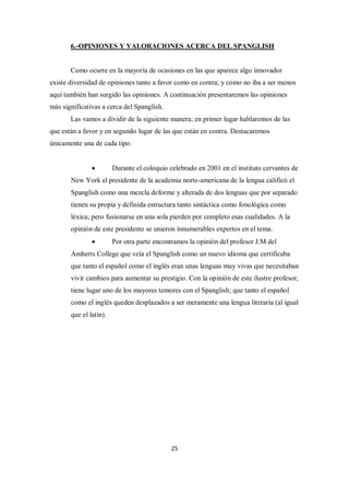 6.-OPINIONES Y VALORACIONES ACERCA DEL SPANGLISH


       Como ocurre en la mayoría de ocasiones en las que aparece algo innovador
existe diversidad de opiniones tanto a favor como en contra; y como no iba a ser menos
aquí también han surgido las opiniones. A continuación presentaremos las opiniones
más significativas a cerca del Spanglish.
       Las vamos a dividir de la siguiente manera; en primer lugar hablaremos de las
que están a favor y en segundo lugar de las que están en contra. Destacaremos
únicamente una de cada tipo.


                       Durante el coloquio celebrado en 2001 en el instituto cervantes de
       New York el presidente de la academia norte-americana de la lengua calificó el
       Spanglish como una mezcla deforme y alterada de dos lenguas que por separado
       tienen su propia y definida estructura tanto sintáctica como fonológica como
       léxica; pero fusionarse en una sola pierden por completo esas cualidades. A la
       opinión de este presidente se unieron innumerables expertos en el tema.
                       Por otra parte encontramos la opinión del profesor J.M del
       Amherts College que veía el Spanglish como un nuevo idioma que certificaba
       que tanto el español como el inglés eran unas lenguas muy vivas que necesitaban
       vivir cambios para aumentar su prestigio. Con la opinión de este ilustre profesor,
       tiene lugar uno de los mayores temores con el Spanglish; que tanto el español
       como el inglés queden desplazados a ser meramente una lengua literaria (al igual
       que el latín).




                                             25
 