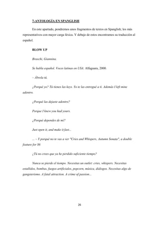 7-ANTOLOGÍA EN SPANGLISH

       En este apartado, pondremos unos fragmentos de textos en Spanglish; los más
representativos con mayor carga léxica. Y debajo de estos encontramos su traducción al
español.

       BLOW UP

       Braschi, Giannina.

       Se habla español. Voces latinas en USA. Alfaguara, 2000.

       – Ábrela tú.

       ¿Porqué yo? Tú tienes las keys. Yo te las entregué a ti. Además I left mine
adentro.

       ¿Porqué las dejaste adentro?

       Porque I knew you had yours.

       ¿Porqué dependes de mí?

       Just open it, and make it fast...

       ... – Y porqué no te vas a ver "Cries and Whispers, Autumn Sonata", a double
feature for $6

       ¿Tú no crees que ya he perdido suficiente tiempo?

       Nunca se pierde el tiempo. Necesitas un outlet: cries, whispers. Necesitas
estallidos, bombas, fuegos artificiales, popcorn, música, diálogos. Necesitas algo de
gangsterismo. A fatal attraction. A crime of passion...




                                            26
 