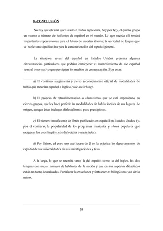 8.-CONCLUSIÓN

        No hay que olvidar que Estados Unidos representa, hoy por hoy, el quinto grupo
en cuanto a número de hablantes de español en el mundo. Lo que suceda allí tendrá
importantes repercusiones para el futuro de nuestro idioma; la variedad de lengua que
se hable será significativa para la caracterización del español general.


        La situación actual del español en Estados Unidos presenta algunas
circunstancias particulares que podrían entorpecer el mantenimiento de ese español
neutral o normativo que persiguen los medios de comunicación. Son estas:


        a) El continuo surgimiento y cierto reconocimiento oficial de modalidades de
habla que mezclan español e inglés (code-switching).


        b) El proceso de retroalimentación o «familismo» que se está imponiendo en
ciertos grupos, que les hace preferir las modalidades de hab la locales de sus lugares de
origen, aunque éstas incluyan dialectalismos poco prestigiosos.


        c) El número insuficiente de libros publicados en español en Estados Unidos (y,
por el contrario, la popularidad de los programas musicales y shows populares que
exageran los usos lingüísticos dialectales o mezclados).


        d) Por último, el poco uso que hacen de él en la práctica los departamentos de
español de las universidades en sus investigaciones y tesis.


        A la larga, lo que se necesita tanto la del español como la del inglés, las dos
lenguas con mayor número de hablantes de la nación y que en sus aspectos didácticos
están un tanto descuidadas. Fortalecer la enseñanza y fortalecer el bilingüismo van de la
mano.




                                            28
 