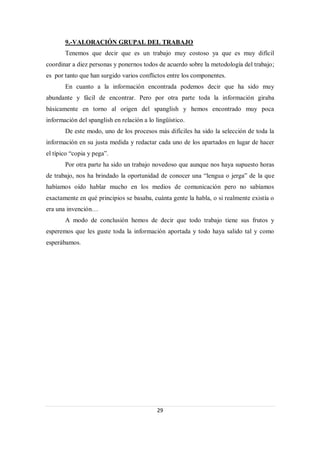 9.-VALORACIÓN GRUPAL DEL TRABAJO
       Tenemos que decir que es un trabajo muy costoso ya que es muy difícil
coordinar a diez personas y ponernos todos de acuerdo sobre la metodología del trabajo;
es por tanto que han surgido varios conflictos entre los componentes.
       En cuanto a la información encontrada podemos decir que ha sido muy
abundante y fácil de encontrar. Pero por otra parte toda la información giraba
básicamente en torno al origen del spanglish y hemos encontrado muy poca
información del spanglish en relación a lo lingüístico.
       De este modo, uno de los procesos más difíciles ha sido la selección de toda la
información en su justa medida y redactar cada uno de los apartados en lugar de hacer
el típico “copia y pega”.
       Por otra parte ha sido un trabajo novedoso que aunque nos haya supuesto horas
de trabajo, nos ha brindado la oportunidad de conocer una “lengua o jerga” de la que
habíamos oído hablar mucho en los medios de comunicación pero no sabíamos
exactamente en qué principios se basaba, cuánta gente la habla, o si realmente existía o
era una invención…
       A modo de conclusión hemos de decir que todo trabajo tiene sus frutos y
esperemos que les guste toda la información aportada y todo haya salido tal y como
esperábamos.




                                            29
 