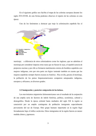 En el siguiente gráfico nos facilita el mapa de las colonias europeas durante los
siglos XVI-XVIII, de esta forma podemos observar el reparto de las colonias en esta
época:

         Uno de los fenómenos a destacar que trajo la colonización española fue el




mestizaje;    a diferencia de otros colonizadores como los ingleses, que no admitían el
mestizaje por considerar impuras otras razas que no fuesen la suya, el español carecía de
prejuicios racistas y por ello se formaron matrimonios mixtos de hombres españoles con
mujeres indígenas, esto por otra parte era lógico teniendo también en cuenta que las
mujeres españolas siempre fueron escasas en América . Hoy en día, gracias al mestizaje,
la población de los países hispanoamericanos comparten antepasados indígenas,
europeos y africanos, en diversos grados.



         2.2 Inmigración y posterior emigración de los latinos.

         Los movimientos migratorios latinoamericanos son el resultado de la conjunción
de una amplia serie de factores de índole histórica, política, económica, cultural y
demográfica. Desde la época colonial hasta mediados del siglo XX la región se
caracterizó por un amplio contingente de población inmigrante especialmente
proveniente del sur de Europa. Otro grupo humano importante en la región llegó
forzadamente bajo el tráfico esclavista. Otros inmigrantes de la región fueron en menor
medida chinos y japoneses.



                                             3
 