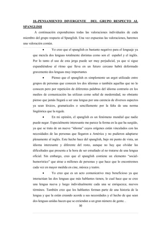 10.-PENSAMIENTO DIVERGENTE                  DEL GRUPO RESPECTO AL
SPANGLISH
        A continuación expondremos todas las valoraciones individuales de cada
miembro del grupo respecto al Spanglish. Una vez expuestas las valoraciones, haremos
una valoración común.
                     Yo creo que el spanglish es bastante negativo para el lenguaje ya
       que mezcla dos lenguas totalmente distintas como son el español y el inglés.
       Por lo tanto el uso de esta jerga puede ser muy perjudicial, ya que si sigue
       expandiéndose al ritmo que lleva en un futuro cercano habrá deformado
       gravemente dos lenguas muy importantes
                     Pienso que el spanglish es simplemente un argot utilizado entre
       grupos de personas que conocen los dos idiomas o también aquellas que no lo
       conocen pero por repetición de diferentes palabras del idioma contrario en los
       medios de comunicación las utilizan como señal de modernidad, no obstante
       pienso que jamás llegará a ser una lengua por una carencia de diversos aspectos
       ya sean léxicos, gramaticales o sencillamente por la falta de una norma
       lingüística que la regule.
                     En mi opinión, el spanglish es un fenómeno mundial que nadie
       puede negar. Especialmente interesante me parece la forma en la que ha surgido,
       ya que se trata de un nuevo “idioma” cuyos orígenes están vinculados con las
       necesidades de las personas que llegaron a América y no pudieron adaptarse
       plenamente al inglés. Este hecho hace del spanglish, bajo mi punto de vista, un
       idioma interesante y diferente del resto, aunque no hay que olvidar las
       dificultades que presenta a la hora de ser estudiado al no tratarse de una lengua
       oficial. Sin embargo, creo que el spanglish contiene un elemento “social-
       humorístico” que atrae a millones de personas y que hace que lo encontremos
       cada vez en mayor medida en cine, música y teatro.
                     Yo creo que es un acto comunicativo muy beneficioso ya que
       interactúan las dos lenguas que más hablantes tienen, lo cual hace que se cree
       una lengua nueva y luego individualmente cada una se enriquezca; nuevos
       términos. También creo que los hablantes forman parte de una historia de la
       lengua y que la están creando acorde a sus necesidades y el hecho de que sean
       dos lenguas unidas hacen que se extiendan a un gran número de gente. .
                                          30
 