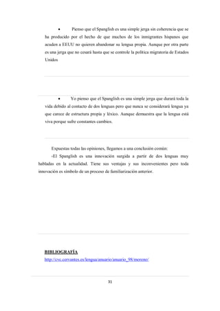      Pienso que el Spanglish es una simple jerga sin coherencia que se
   ha producido por el hecho de que muchos de los inmigrantes hispanos que
   acuden a EEUU no quieren abandonar su lengua propia. Aunque por otra parte
   es una jerga que no cesará hasta que se controle la política migratoria de Estados
   Unidos




                Yo pienso que el Spanglish es una simple jerga que durará toda la
   vida debido al contacto de dos lenguas pero que nunca se considerará lengua ya
   que carece de estructura propia y léxico. Aunque demuestra que la lengua está
   viva porque sufre constantes cambios.




       Expuestas todas las opiniones, llegamos a una conclusión común:
       -El Spanglish es una innovación surgida a partir de dos lenguas muy
habladas en la actualidad. Tiene sus ventajas y sus inconvenientes pero toda
innovación es símbolo de un proceso de familiarización anterior.




   BIBLIOGRAFÍA
   http://cvc.cervantes.es/lengua/anuario/anuario_98/moreno/




                                      31
 