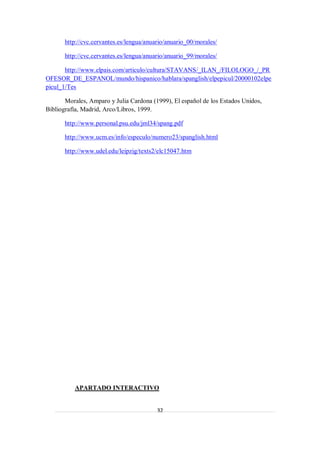 http://cvc.cervantes.es/lengua/anuario/anuario_00/morales/

       http://cvc.cervantes.es/lengua/anuario/anuario_99/morales/

       http://www.elpais.com/articulo/cultura/STAVANS/_ILAN_/FILOLOGO_/_PR
OFESOR_DE_ESPANOL/mundo/hispanico/hablara/spanglish/elpepicul/20000102elpe
picul_1/Tes

       Morales, Amparo y Julia Cardona (1999), El español de los Estados Unidos,
Bibliografía, Madrid, Arco/Libros, 1999.

       http://www.personal.psu.edu/jml34/spang.pdf

       http://www.ucm.es/info/especulo/numero23/spanglish.html

       http://www.udel.edu/leipzig/texts2/elc15047.htm




          APARTADO INTERACTIVO


                                          32
 