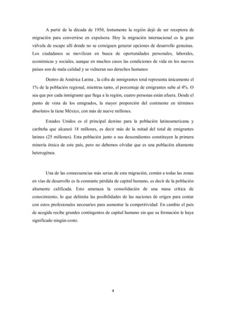 A partir de la década de 1950, lentamente la región dejó de ser receptora de
migración para convertirse en expulsora. Hoy la migración internacional es la gran
válvula de escape allí donde no se consiguen generar opciones de desarrollo genuinas.
Los ciudadanos se movilizan en busca de oportunidades personales, laborales,
económicas y sociales, aunque en muchos casos las condiciones de vida en los nuevos
países son de mala calidad y se vulneran sus derechos humanos

       Dentro de América Latina , la cifra de inmigrantes total representa únicamente el
1% de la población regional, mientras tanto, el porcentaje de emigrantes sube al 4%. O
sea que por cada inmigrante que llega a la región, cuatro personas están afuera. Desde el
punto de vista de los emigrados, la mayor proporción del continente en términos
absolutos la tiene México, con más de nueve millones.

       Estados Unidos es el principal destino para la población latinoamericana y
caribeña que alcanzó 18 millones, es decir más de la mitad del total de emigrantes
latinos (25 millones). Esta población junto a sus descendientes constituyen la primera
minoría étnica de este país, pero no debemos olvidar que es una población altamente
heterogénea.



       Una de las consecuencias más serias de esta migración, común a todas las zonas
en vías de desarrollo es la constante pérdida de capital humano, es decir de la población
altamente calificada. Esto amenaza la consolidación de una masa crítica de
conocimiento, lo que delimita las posibilidades de las naciones de origen para contar
con estos profesionales necesarios para aumentar la competitividad. En cambio el país
de acogida recibe grandes contingentes de capital humano sin que su formación le haya
significado ningún costo.




                                           4
 