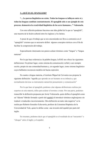 3.-¿QUÉ ES EL SPANGLISH?

          “…La pureza lingüística no existe. Todas las lenguas se influyen entre sí y
todas las lenguas cambian constantemente. El spanglish solo es un ejemplo de este
proceso; demuestra la creatividad lingüística de los seres humanos...” Valenzuela.

          Con esta reflexión podemos hacernos una idea global de lo que es “spanglish”,
una muestra de la fusión cultural entre los ingleses y los latinos.

          A pesar de que el trabajo que se nos encomienda nos lleva a centrarnos en el
“spanglish” creemos que es necesario definir algunos conceptos teóricos con el fin de
facilitar la comprensión del trabajo.

          Especialmente interesante nos parece aclarar términos como “lengua” o “lengua
materna”

          Por lo que hace referencia a la palabra lengua, la RAE nos ofrece las siguientes
definiciones: En primer lugar, como sistema de comunicación verbal y casi siempre
escrito, propio de una comunidad humana y, en segundo lugar, como sistema lingüístico
cuyos hablantes reconocen modelos de buena expresión

          En cuanto a lengua materna, el instituto Miguel de Cervantes nos propone la
siguiente definición: “aquella que aprende un ser humano en su infancia y que
normalmente deviene su instrumento natural de pensamiento y comunicación”

          Por lo que hace al spanglish, podemos citar algunas definiciones realizas por
expertos en esta materia, útiles para aclarar el termino a tratar. Por una parte, podemos
transcribir la definición propuesta por Javier Valenzuela, quien define el spanglish como
un "idioma" híbrido formado a partir del español al introducir términos anglosajones sin
traducir o traducidos incorrectamente. Otra definición un tanto más negativa” es la
realiza por Roberto González Echevarría, profesor de Literatura Hispánica de la
Universidad de Yale, quien lo define como una invasión del español por parte del
inglés.

          En resumen, podemos decir que el spanglish es el resultado de un “encuentro” o
“choque” entre el inglés y el español.


                                              5
 