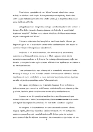 El nacimiento y evolución de este “idioma” (tratado más adelante en este
trabajo) se relaciona con la llegada de inmigrantes (puertorriqueños y dominicanos
sobre todo) a mediados de los años 90 a Estados Unidos, y en mayor medida a estados
como California y Florida.

       La llegada de dichos inmigrantes, dio lugar a una fusión cultural entre hispanos e
ingleses. Uno de los elementos fundamentales de esta fusión fue la aparición del
fenómeno “spanglish”, hablado ya por más de 40 millones de hispanos que usan en
mayor o menor grado este "idioma".

       El impacto socio-cultural del spanglish en los últimos años ha sido más que
importante, ya su uso se ha extendido tanto a la vida cuotidiana como a los medios de
comunicación en distintos países de todo el mundo.

       En relación al uso de este fenómeno, cabe destacar que en innumerables
ocasiones se utiliza cuando a una persona le es difícil expresarse en un idioma
extranjero compensando así su deficiencia. No obstante existen otros casos en los que
tan sólo lo usan por diversión o para expresar solidaridad con aquellos que no conocen o
no entienden el idioma

       Como ya hemos citado antes, el spanglish ha superado las barreras de Estados
Unidos y es usado ya en todo el mundo. Entre los factores que han contribuido para que
se difunda este nuevo vocabulario, se puede mencionar a escritores, raperos, locutores
de radio y televisión, periodistas, poetas, "cibernautas", etc.

       Otro aspecto importante es que el spanglish ha dejado de ser un fenómeno
únicamente oral, para convertirse también en un movimiento literario, cinematográfico
y cultural, lo que ha permitido cierta consolidación y legitimación en su uso.

       En cuanto al uso del spanglish y la utilización en los diferentes medios de
comunicación como la televisión se desprenden diferentes consecuencias relacionadas
con el grado de comprensión del mensaje por parte de los ciudadanos u oyentes.

       Por una parte, si los espectadores no tienen un dominio de ambos idiomas,
inglés y español, el mensaje transmitido será incomprendido. Por otra parte existen
ocasiones en que el mensaje escuchado es imposible de interpretar aún teniendo
conocimiento de los dos idiomas, sin embargo, hay otras ocasiones que debido a la alta
                                              6
 