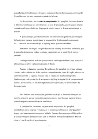 asiduidad de ciertos términos extranjeros en nuestro idioma el mensaje es comprendido
favorablemente sin tener un dominio previo del idioma.

       Por lo que hace a las características generales del spanglish, debemos destacar
la dificultad con la que nos encontramos a la hora de estudiarlas, puesto que no estamos
tratando una lengua oficial que disponga de un diccionario ni de una academia que la
estudie.

       A grandes rasgos, podríamos resumir las características generales del spanglish
de la siguiente manera: no se trata de la lengua oficial de ningún país, comunidad,
etc.…carece de una normativa que lo regule y posee grandes variaciones.

       Se trata de una lengua con gran base social, creada y desarrollada en la calle, por
lo que cabe destacar que está en constante crecimiento con la aparición de nuevas
palabras.

       Los lingüistas han indicado que se trata de un código cambiante, que incluyen la
alteración de palabras y el uso intercalado de frases.

       Además es frecuente encontrar dos enfoques del spanglish. Un primer enfoque
consiste en la combinación de las palabras tanto del español como del inglés, siempre en
su forma correcta. U segundo enfoque sería el creado por muchos inmigrantes,
fundamentado en la prestación de vocablos en inglés y la adaptación de estos mismo al
español, facilitándose a sí mismos la pronunciación del idioma, no precisamente de
forma correcta.



       Para finalizar esta introducción, podemos decir que el futuro del spanglish es
incierto, se espera que su expansión sea mucho mayor aún, llegando a convertirse en
una sub-lengua o, como mínimo, en un dialecto.

       A continuación, trataremos los puntos más importantes del spanglish,
centrándonos en su origen y evolución, en el número de hablantes de esta “peculiar”
lengua y en las comunidades donde es hablado. Además, haremos especial hincapié en
el uso del spanglish en la actualidad y en su aparición en nuevos soportes de difusión
como el cine, la música o la gastronomía.

                                             7
 