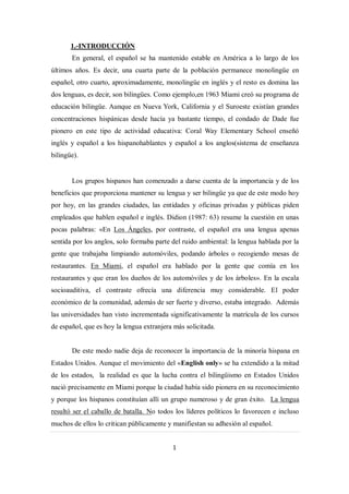 1.-INTRODUCCIÓN
       En general, el español se ha mantenido estable en América a lo largo de los
últimos años. Es decir, una cuarta parte de la población permanece monolingüe en
español, otro cuarto, aproximadamente, monolingüe en inglés y el resto es domina las
dos lenguas, es decir, son bilingües. Como ejemplo,en 1963 Miami creó su programa de
educación bilingüe. Aunque en Nueva York, California y el Suroeste existían grandes
concentraciones hispánicas desde hacía ya bastante tiempo, el condado de Dade fue
pionero en este tipo de actividad educativa: Coral Way Elementary School enseñó
inglés y español a los hispanohablantes y español a los anglos(sistema de enseñanza
bilingüe).


       Los grupos hispanos han comenzado a darse cuenta de la importancia y de los
beneficios que proporciona mantener su lengua y ser bilingüe ya que de este modo hoy
por hoy, en las grandes ciudades, las entidades y oficinas privadas y públicas piden
empleados que hablen español e inglés. Didion (1987: 63) resume la cuestión en unas
pocas palabras: «En Los Ángeles, por contraste, el español era una lengua apenas
sentida por los anglos, solo formaba parte del ruido ambiental: la lengua hablada por la
gente que trabajaba limpiando automóviles, podando árboles o recogiendo mesas de
restaurantes. En Miami, el español era hablado por la gente que comía en los
restaurantes y que eran los dueños de los automóviles y de los árboles». En la escala
socioauditiva, el contraste ofrecía una diferencia muy considerable. El poder
económico de la comunidad, además de ser fuerte y diverso, estaba integrado. Además
las universidades han visto incrementada significativamente la matrícula de los cursos
de español, que es hoy la lengua extranjera más solicitada.


       De este modo nadie deja de reconocer la importancia de la minoría hispana en
Estados Unidos. Aunque el movimiento del «English only» se ha extendido a la mitad
de los estados, la realidad es que la lucha contra el bilingüismo en Estados Unidos
nació precisamente en Miami porque la ciudad había sido pionera en su reconocimiento
y porque los hispanos constituían allí un grupo numeroso y de gran éxito. La lengua
resultó ser el caballo de batalla. No todos los líderes políticos lo favorecen e incluso
muchos de ellos lo critican públicamente y manifiestan su adhesión al español.


                                           1
 