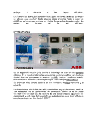 proteger        y       alimentar        a        las       cargas        eléctricas.

Los Tableros de distribución constituyen una parte inherente a toda red eléctrica y
se fabrican para conducir desde algunos pocos amperios hasta el orden de
4000Amp, así como para soportar los niveles de corrientes de cortocircuito y los
niveles       de          tensión        de         la       red         eléctrica.



INTERRUPTORES




Es un dispositivo utilizado para desviar o interrumpir el curso de una corriente
eléctrica. En el mundo moderno las aplicaciones son innumerables, van desde un
simple interruptor que apaga o enciende un bombillo, hasta un complicado selector
de transferencia automático de múltiples capas controlado por computadora.
Su expresión más sencilla consiste en dos contactos de metal inoxidable y el
actuante.

Los interruptores son vitales para el funcionamiento seguro de una red eléctrica.
Son necesarios en los generadores de electricidad, donde se ha de poder
conectar y desconectar toda la potencia de una central eléctrica (gigavatios de
electricidad), y en lí-neas de transmisión, en subestaciones, para dirigir el flujo de
energía con tensiones de más de 1.500 kV
 