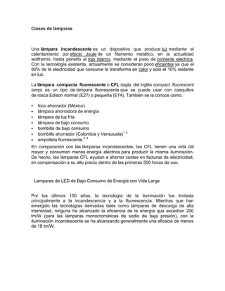 Clases de lámparas



Una lámpara incandescente es un dispositivo que produce luz mediante el
calentamiento por efecto Joule de un filamento metálico, en la actualidad
wolframio, hasta ponerlo al rojo blanco, mediante el paso de corriente eléctrica.
Con la tecnología existente, actualmente se consideran poco eficientes ya que el
90% de la electricidad que consume la transforma en calor y solo el 10% restante
en luz.

La lámpara compacta fluorescente o CFL (sigla del inglés compact fluorescent
lamp) es un tipo de lámpara fluorescente que se puede usar con casquillos
de rosca Edison normal (E27) o pequeña (E14). También se la conoce como:

    foco ahorrador (México)
    lámpara ahorradora de energía
    lámpara de luz fría
    lámpara de bajo consumo
    bombilla de bajo consumo
    bombillo ahorrador (Colombia y Venezuela)1 2
    ampolleta fluorescente.3 4
En comparación con las lámparas incandescentes, las CFL tienen una vida útil
mayor y consumen menos energía eléctrica para producir la misma iluminación.
De hecho, las lámparas CFL ayudan a ahorrar costes en facturas de electricidad,
en compensación a su alto precio dentro de las primeras 500 horas de uso.



    Lamparas de LED de Bajo Consumo de Energía con Vida Larga


Por los últimos 150 años, la tecnología de la iluminación fue limitada
principalmente a la incandescencia y a la fluorescencia. Mientras que han
emergido las tecnologías derivadas tales como lámparas de descarga de alta
intensidad, ninguna ha alcanzado la eficiencia de la energía que excedían 200
lm/W (para las lámparas monocromáticas de sodio de baja presión), con la
iluminación incandescente se ha alcanzando generalmente una eficacia de menos
de 18 lm/W.
 