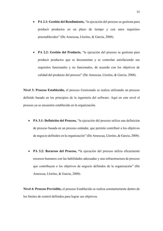 11
 PA 2.1: Gestión del Rendimiento, “la ejecución del proceso se gestiona para
producir productos en un plazo de tiempo y con unos requisitos
preestablecidos” (De Amescua, Lloréns, & García, 2008).
 PA 2.2: Gestión del Producto, “la ejecución del proceso se gestiona para
producir productos que se documentan y se controlan satisfaciendo sus
requisitos funcionales y no funcionales, de acuerdo con los objetivos de
calidad del producto del proceso” (De Amescua, Lloréns, & García, 2008).
Nivel 3: Proceso Establecido, el proceso Gestionado se realiza utilizando un proceso
definido basado en los principios de la ingeniería del software. Aquí en este nivel el
proceso ya se encuentra establecido en la organización.
 PA 3.1: Definición del Proceso, “la ejecución del proceso utiliza una definición
de proceso basada en un proceso estándar, que permite contribuir a los objetivos
de negocio definidos en la organización” (De Amescua, Lloréns, & García, 2008).
 PA 3.2: Recursos del Proceso, “la ejecución del proceso utiliza eficazmente
recursos humanos con las habilidades adecuadas y una infraestructura de proceso
que contribuyen a los objetivos de negocio definidos de la organización” (De
Amescua, Lloréns, & García, 2008).
Nivel 4: Proceso Previsible, el proceso Establecido se realiza constantemente dentro de
los límites de control definidos para lograr sus objetivos.
 
