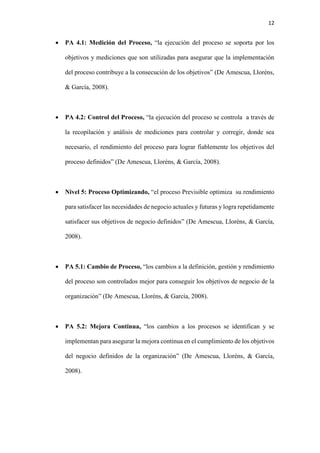 12
 PA 4.1: Medición del Proceso, “la ejecución del proceso se soporta por los
objetivos y mediciones que son utilizadas para asegurar que la implementación
del proceso contribuye a la consecución de los objetivos” (De Amescua, Lloréns,
& García, 2008).
 PA 4.2: Control del Proceso, “la ejecución del proceso se controla a través de
la recopilación y análisis de mediciones para controlar y corregir, donde sea
necesario, el rendimiento del proceso para lograr fiablemente los objetivos del
proceso definidos” (De Amescua, Lloréns, & García, 2008).
 Nivel 5: Proceso Optimizando, “el proceso Previsible optimiza su rendimiento
para satisfacer las necesidades de negocio actuales y futuras y logra repetidamente
satisfacer sus objetivos de negocio definidos” (De Amescua, Lloréns, & García,
2008).
 PA 5.1: Cambio de Proceso, “los cambios a la definición, gestión y rendimiento
del proceso son controlados mejor para conseguir los objetivos de negocio de la
organización” (De Amescua, Lloréns, & García, 2008).
 PA 5.2: Mejora Continua, “los cambios a los procesos se identifican y se
implementan para asegurar la mejora continua en el cumplimiento de los objetivos
del negocio definidos de la organización” (De Amescua, Lloréns, & García,
2008).
 