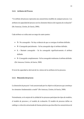 13
2.4.2. Atributos del Proceso
“Un atributo del proceso representa una característica medible de cualquier proceso. Los
atributos de capacidad del proceso son los elementos básicos del esquema de evaluación”
(De Amescua, Lloréns, & García, 2008).
Cada atributo se evalúa entre un rango de cuatro puntos:
 N - No conseguido - No hay evidencia de que se consigue el atributo definido.
 P - Conseguido parcialmente - Se ha conseguido algo el atributo definido.
 L - Bastante conseguido - Se ha conseguido significativamente el atributo
definido.
 F - Conseguido completamente - Se ha conseguido totalmente el atributo definido.
(De Amescua, Lloréns, & García, 2008)
El nivel de capacidad se derivará de los valores de los atributos de los procesos.
2.4.3. Dimensión del proceso
La dimensión de proyecto “está caracterizado por los objetivos del proceso que constituye
los elementos fundamentales a medir” (De Amescua, Lloréns, & García, 2008).
Normalmente, en la mejora de la calidad de los procesos participan dos tipos de modelos,
el modelo de procesos y el modelo de evaluación. El modelo de procesos define un
catálogo o colección estructurada de buenas prácticas que describen las características de
 