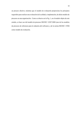 14
un proceso efectivo, mientras que el modelo de evaluación proporciona los principios
requeridos para realizar una evaluación de la calidad, e implantación, de dicho modelo de
procesos en una organización. Como se observa en la Fig. 1, en el modelo objeto de este
estudio, se hace uso del modelo de procesos ISO/IEC 12207:2008 (uno de los modelos
de procesos de referencia para la industria del software), y de la norma ISO/IEC 15504
como modelo de evaluación.
 