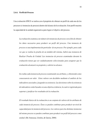 16
2.4.4. Perfil del Proceso
Una evaluación SPICE se realiza con el propósito de obtener un perfil de cada uno de los
procesos (o instancias de proceso) dentro del alcance de la evaluación. Este perfil muestra
la capacidad de la unidad organizativa para lograr el objetivo del proceso.
La evaluación examina a un número de instancias de proceso con el fin de obtener
los datos necesarios para producir un perfil del proceso. Una instancia de
proceso es una implementación particular de un proceso. Por ejemplo, para cada
vez que se realiza la prueba de un módulo del sistema, habrá una instancia de
Realizar Prueba de Unidad. Las instancias de proceso examinadas durante la
evaluación tienen que ser cuidadosamente seleccionadas para asegurar que la
evaluación alcanzará su propósito y cubrirá su alcance.
Se evalúa cada instancia de proceso examinando sus atributos, y obteniendo como
consecuencia un valor. Estos valores son decididos mediante el análisis de los
indicadores asociados y juzgando su existencia. Las decisiones sobre la existencia
de indicadores están basados en una objetiva evidencia, la cual es registrada para
soportar y justificar los resultados de la evaluación.
El resultado básico de la evaluación es un conjunto de valores de los atributos de
cada instancia de proceso. Éstos se pueden combinar para producir un nivel de
capacidad para la instancia del proceso. Los valores para las distintas instancias
del mismo proceso se pueden combinar para producir un perfil del proceso como
unidad. (De Amescua, Lloréns, & García, 2008)
 
