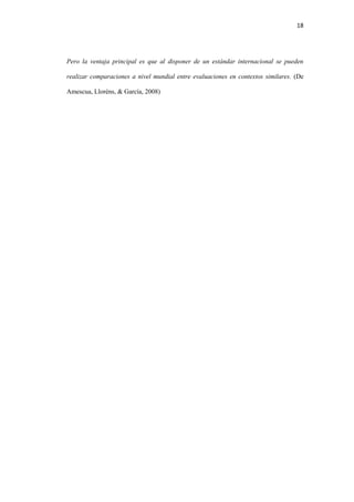 18
Pero la ventaja principal es que al disponer de un estándar internacional se pueden
realizar comparaciones a nivel mundial entre evaluaciones en contextos similares. (De
Amescua, Lloréns, & García, 2008)
 