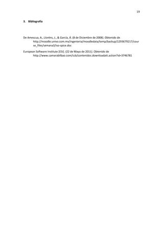 19
3. Bibliografía
De Amescua, A., Lloréns, J., & García, Á. (8 de Diciembre de 2008). Obtenido de
http://moodle.univo.com.mx/ingenieria/moodledata/temp/backup/1293679217/cour
se_files/semana3/iso-spice.doc
European Software Institute [ESI]. (22 de Mayo de 2011). Obtenido de
http://www.camarabilbao.com/ccb/contenidos.downloadatt.action?id=3746781
 