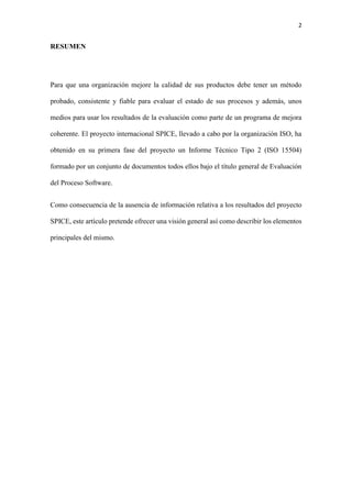2
RESUMEN
Para que una organización mejore la calidad de sus productos debe tener un método
probado, consistente y fiable para evaluar el estado de sus procesos y además, unos
medios para usar los resultados de la evaluación como parte de un programa de mejora
coherente. El proyecto internacional SPICE, llevado a cabo por la organización ISO, ha
obtenido en su primera fase del proyecto un Informe Técnico Tipo 2 (ISO 15504)
formado por un conjunto de documentos todos ellos bajo el título general de Evaluación
del Proceso Software.
Como consecuencia de la ausencia de información relativa a los resultados del proyecto
SPICE, este artículo pretende ofrecer una visión general así como describir los elementos
principales del mismo.
 