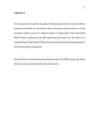 3
ABSTRACT
For an organization to improve the quality of their products must have a proven method,
consistent and reliable for assessing the status of processes and also means to use the
assessment results as part of a coherent program of improvement. The international
SPICE Project, conducted by the ISO organization has made in its first phase of a
Technical Report Type 2 (ISO 15504) consists of a set of documents all under the general
title Software Process Assessment.
Due to the absence of information concerning the results of the SPICE project, this article
offers an overview and describe the main elements of it.
 