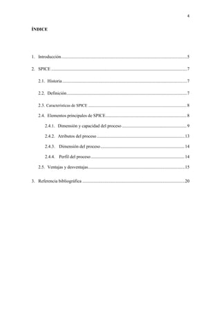 4
ÍNDICE
1. Introducción.................................................................................................................5
2. SPICE ..........................................................................................................................7
2.1. Historia................................................................................................................7
2.2. Definición............................................................................................................7
2.3. Características de SPICE ................................................................................................ 8
2.4. Elementos principales de SPICE............................................................................... 8
2.4.1. Dimensión y capacidad del proceso ............................................................... 9
2.4.2. Atributos del proceso ...............................................................................13
2.4.3. Dimensión del proceso..................................................................................14
2.4.4. Perfil del proceso ...........................................................................................14
2.5. Ventajas y desventajas.......................................................................................15
3. Referencia bibliográfica ............................................................................................20
 