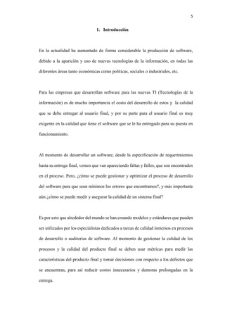 5
1. Introducción
En la actualidad ha aumentado de forma considerable la producción de software,
debido a la aparición y uso de nuevas tecnologías de la información, en todas las
diferentes áreas tanto económicas como políticas, sociales o industriales, etc.
Para las empresas que desarrollan software para las nuevas TI (Tecnologías de la
información) es de mucha importancia el costo del desarrollo de estos y la calidad
que se debe entregar al usuario final, y por su parte para el usuario final es muy
exigente en la calidad que tiene el software que se le ha entregado para su puesta en
funcionamiento.
Al momento de desarrollar un software, desde la especificación de requerimientos
hasta su entrega final, vemos que van apareciendo faltas y fallos, que son encontrados
en el proceso. Pero, ¿cómo se puede gestionar y optimizar el proceso de desarrollo
del software para que sean mínimos los errores que encontramos?, y más importante
aún ¿cómo se puede medir y asegurar la calidad de un sistema final?
Es por esto que alrededor del mundo se han creando modelos y estándares que pueden
ser utilizados por los especialistas dedicados a tareas de calidad inmersos en procesos
de desarrollo o auditorias de software. Al momento de gestionar la calidad de los
procesos y la calidad del producto final se deben usar métricas para medir las
características del producto final y tomar decisiones con respecto a los defectos que
se encuentran, para así reducir costos innecesarios y demoras prolongadas en la
entrega.
 