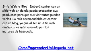 ComoEmprenderUnNegocio.net
Sitio Web o Blog: Deberá contar con un
sitio web en donde pueda presentar sus
productos para que sus visitantes puedan
verlos. Lo más recomendable es contar
con un blog, ya que al ser un sitio web
dinámico, es más valorado por los
motores de búsqueda.
 