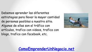 ComoEmprenderUnNegocio.net
Debemos aprender las diferentes
estrategias para llevar la mayor cantidad
de personas posibles a nuestro sitio.
Algunas de ellas son el tráfico con
artículos, trafico con videos, trafico con
blogs, trafico con facebook, etc.
 