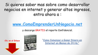 Si quieres saber mas sobre como desarrollar
negocios en internet y generar altos ingresos,
entra ahora a :
www.ComoEmprenderUnNegocio.net
y descarga GRATIS el reporte Confidencial.
“Como Comenzar a Ganar Dinero en
Internet en Menos de 24 Hs.”
Clic en el Enlace
 