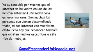 ComoEmprenderUnNegocio.net
Ya es conocido por muchos que el
internet se ha vuelto en una de las
herramientas más utilizadas para
generar ingresos. Son muchas las
personas que vienen desarrollando
trabajos por internet con muchísimo
éxito. Pero hay que reconocer también
que existen muchos escépticos a este
tipo de trabajos.
 